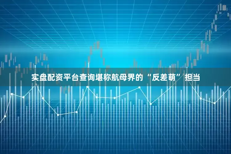 实盘配资平台查询堪称航母界的 “反差萌” 担当
