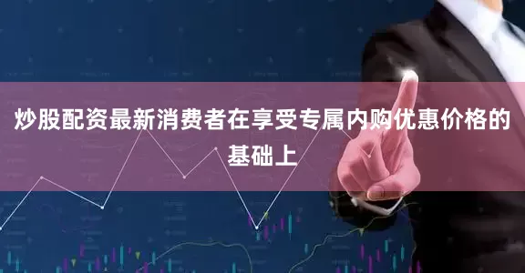 炒股配资最新消费者在享受专属内购优惠价格的基础上